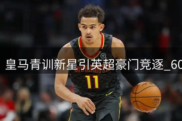 皇马青训新星引英超豪门竞逐 6000万欧交易暗藏玄机